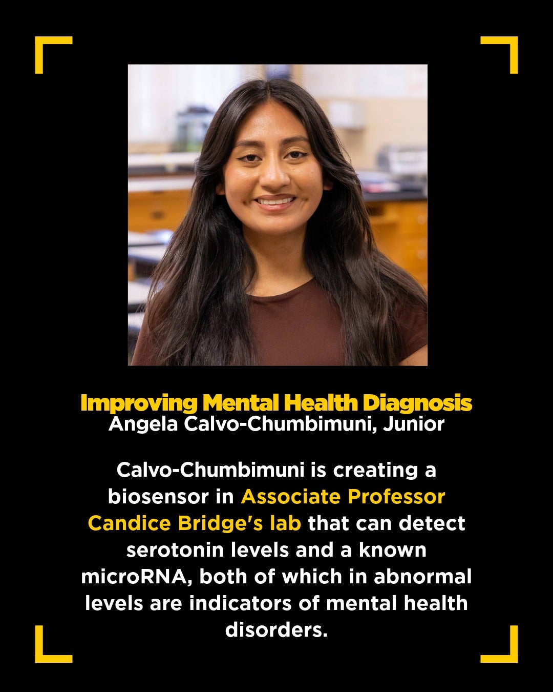 graphic with square headshot of brunette woman in brown shirt with text below that reads: Improving Mental Health Diagnosis Angela Calvo-Chumbimuni, Junior Calvo-Chumbimuni is creating a biosensor in Associate Professor Candice Bridge's lab that can detect serotonin levels and a known microRNA, both of which in abnormal levels are indicators of mental health disorders.