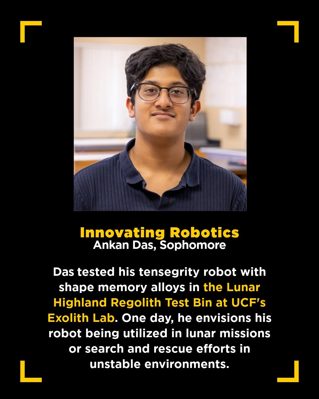 graphic with square headshot of dark-haired teenager wearing glasses and blue collar shirt with text below that reads: Innovating Robotics Ankan Das, Sophomore Das tested his tensegrity robot with shape memory alloys in the Lunar Highland Regolith Test Bin at UCF's Exolith Lab. One day, he envisions his robot being utilized in lunar missions or search and rescue efforts in unstable environments.