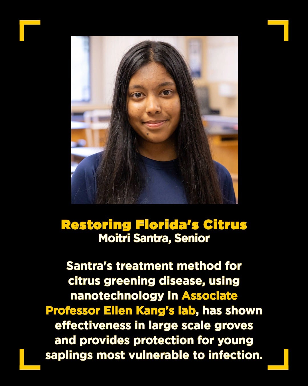 Graphic with square photo of dark-haired teen girl in blue shirt with text that reads: Restoring Florida's Citrus Moitri Santra, Senior Santra's treatment method for citrus greening disease, using nanotechnology in Associate Professor Ellen Kang's lab, has shown effectiveness in large scale groves and provides protection for young saplings most vulnerable to infection.